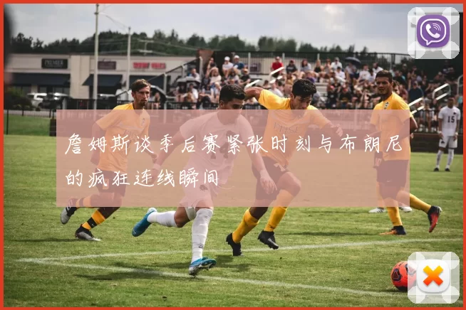 詹姆斯谈季后赛紧张时刻与布朗尼的疯狂连线瞬间