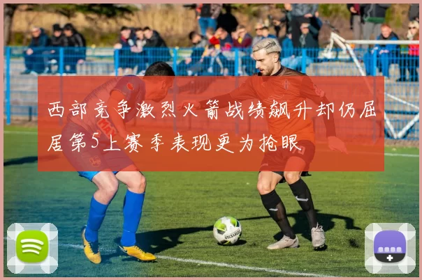 西部竞争激烈火箭战绩飙升却仍屈居第5上赛季表现更为抢眼