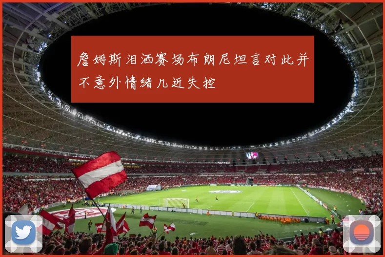 詹姆斯泪洒赛场布朗尼坦言对此并不意外情绪几近失控
